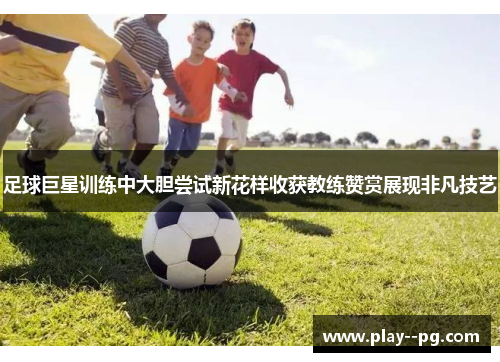 足球巨星训练中大胆尝试新花样收获教练赞赏展现非凡技艺 足球巨星训练中大胆尝试新花样收获教练赞赏展现非凡技艺