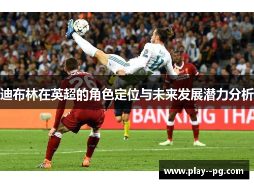 迪布林在英超的角色定位与未来发展潜力分析