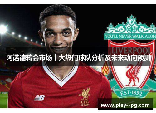 阿诺德转会市场十大热门球队分析及未来动向预测 阿诺德转会市场十大热门球队分析及未来动向预测