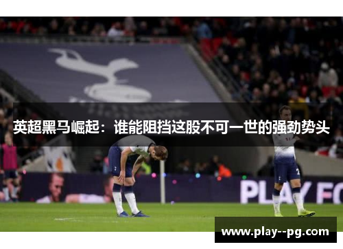 英超黑马崛起：谁能阻挡这股不可一世的强劲势头