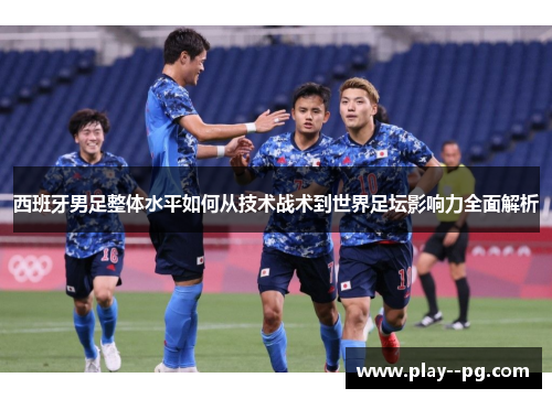 西班牙男足整体水平如何从技术战术到世界足坛影响力全面解析