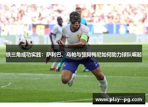 铁三角成功实践：萨利巴、乌帕与楚阿梅尼如何助力球队崛起