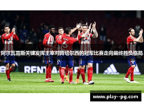 阿尔瓦雷斯关键发挥主宰对阵切尔西的冠军比赛走向最终胜负格局