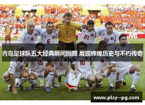 青岛足球队五大经典瞬间回顾 展现辉煌历史与不朽传奇 青岛足球队五大经典瞬间回顾 展现辉煌历史与不朽传奇