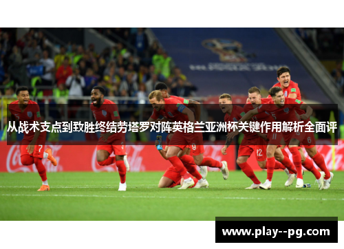 从战术支点到致胜终结劳塔罗对阵英格兰亚洲杯关键作用解析全面评