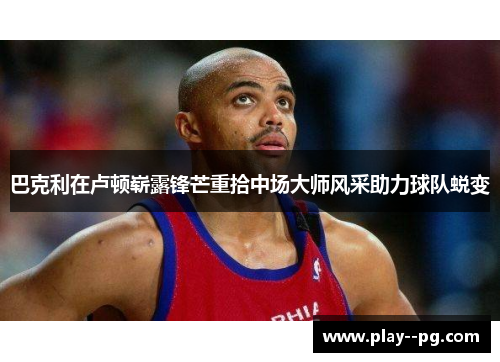 巴克利在卢顿崭露锋芒重拾中场大师风采助力球队蜕变