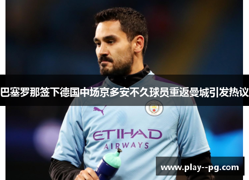 巴塞罗那签下德国中场京多安不久球员重返曼城引发热议 巴塞罗那签下德国中场京多安不久球员重返曼城引发热议