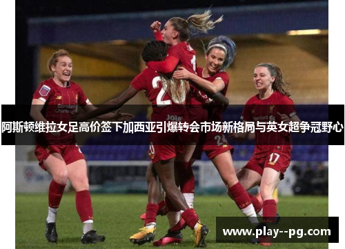 阿斯顿维拉女足高价签下加西亚引爆转会市场新格局与英女超争冠野心