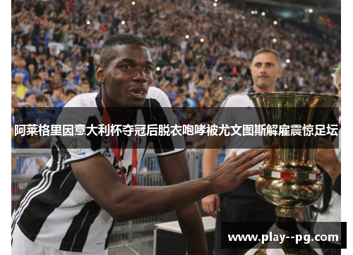 阿莱格里因意大利杯夺冠后脱衣咆哮被尤文图斯解雇震惊足坛