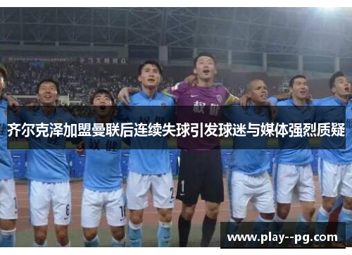 齐尔克泽加盟曼联后连续失球引发球迷与媒体强烈质疑