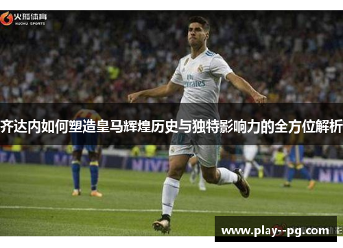 齐达内如何塑造皇马辉煌历史与独特影响力的全方位解析