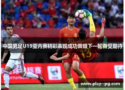 中国男足U19亚青赛精彩表现成功晋级下一轮备受期待