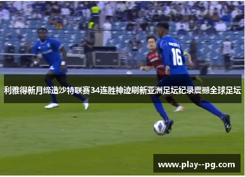 利雅得新月缔造沙特联赛34连胜神迹刷新亚洲足坛纪录震撼全球足坛