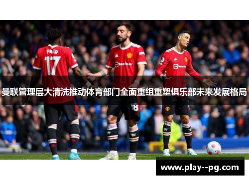 曼联管理层大清洗推动体育部门全面重组重塑俱乐部未来发展格局