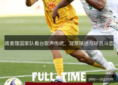喀麦隆国家队看台歌声传统,凝聚球迷与球员斗志 喀麦隆国家队看台歌声传统,凝聚球迷与球员斗志