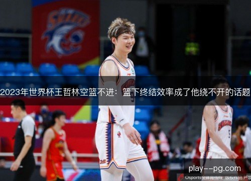 2023年世界杯王哲林空篮不进：篮下终结效率成了他绕不开的话题